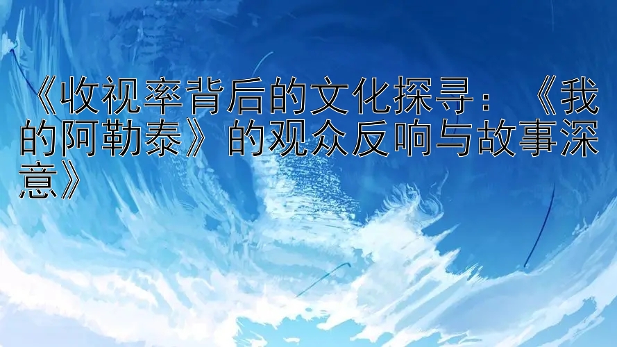 《收视率背后的文化探寻：《我的阿勒泰》的观众反响与故事深意》