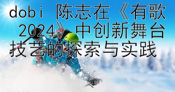 dobi 陈志在《有歌 2024》中创新舞台技艺的探索与实践