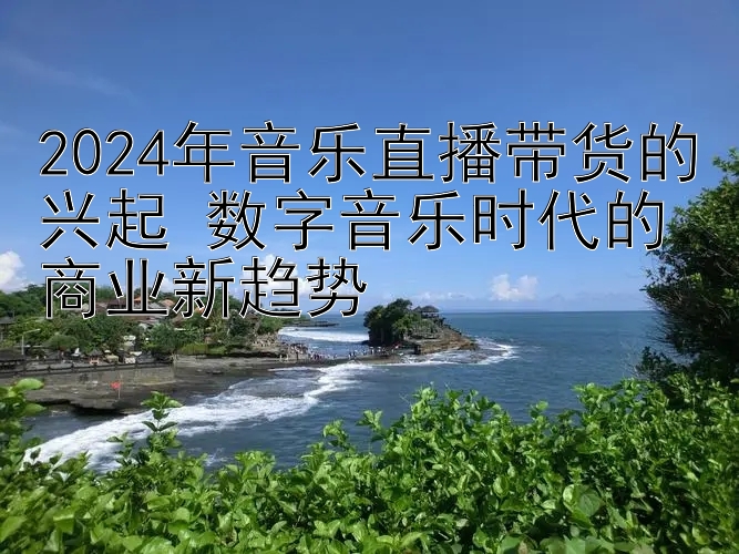 2024年音乐直播带货的兴起 数字音乐时代的商业新趋势