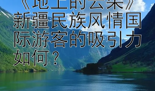 《地上的云朵》新疆民族风情国际游客的吸引力如何？