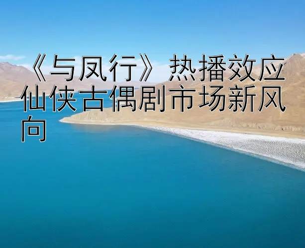 《与凤行》热播效应仙侠古偶剧市场新风向