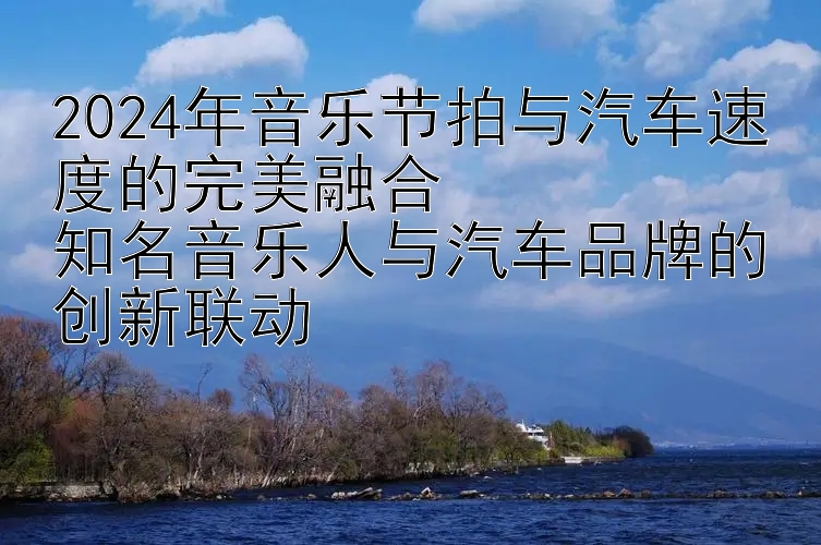 2024年音乐节拍与汽车速度的完美融合  
知名音乐人与汽车品牌的创新联动