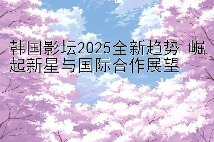 韩国影坛2025全新趋势 崛起新星与国际合作展望