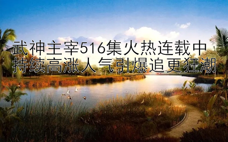 武神主宰516集火热连载中 持续高涨人气引爆追更狂潮